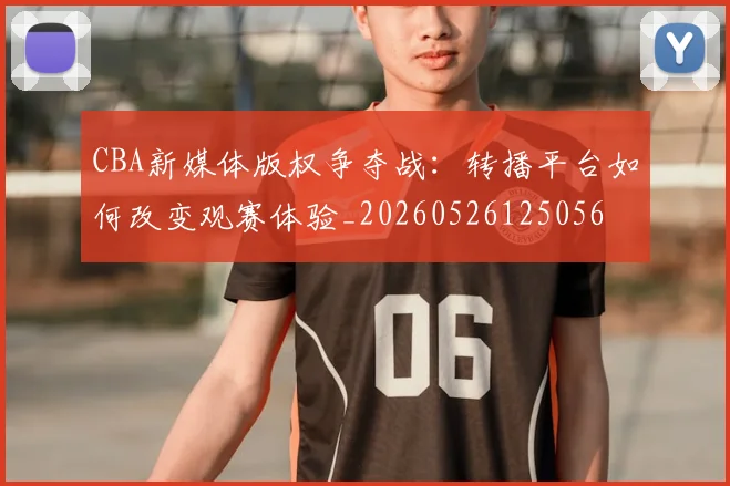 CBA新媒体版权争夺战:转播平台如何改变观赛体验_20260526125056