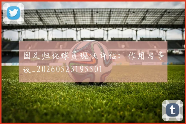 国足归化球员现状评估：作用与争议_20260523195501