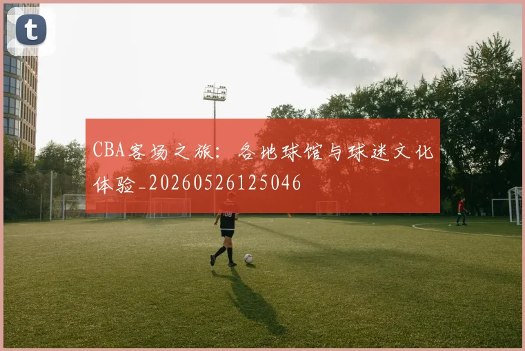 CBA客场之旅：各地球馆与球迷文化体验_20260526125046