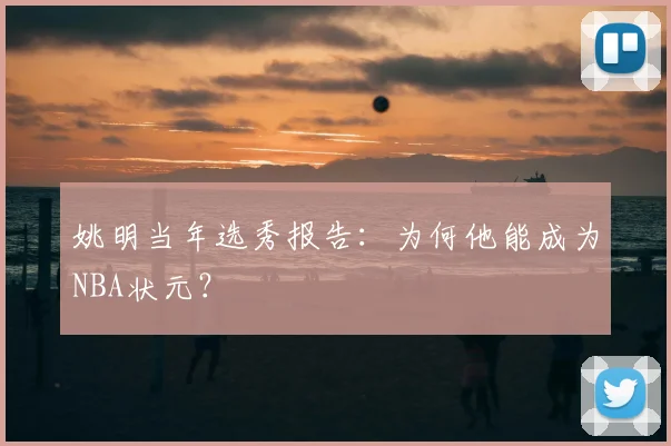姚明当年选秀报告:为何他能成为NBA状元?