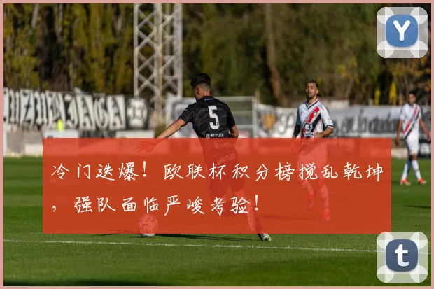 冷门迭爆！欧联杯积分榜搅乱乾坤，强队面临严峻考验！