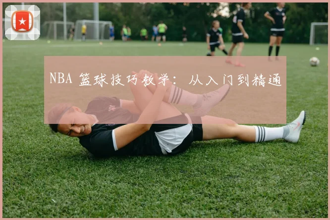 NBA 篮球技巧教学：从入门到精通