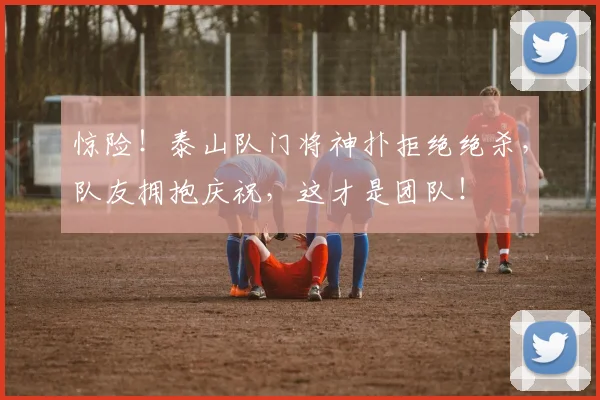 惊险！泰山队门将神扑拒绝绝杀，队友拥抱庆祝，这才是团队！