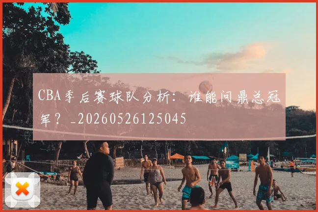 CBA季后赛球队分析：谁能问鼎总冠军？_20260526125045