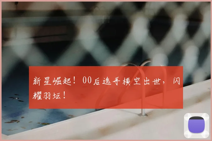 新星崛起！00后选手横空出世，闪耀羽坛！