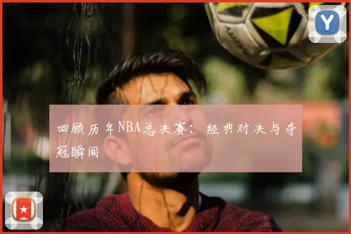 回顾历年NBA总决赛：经典对决与夺冠瞬间