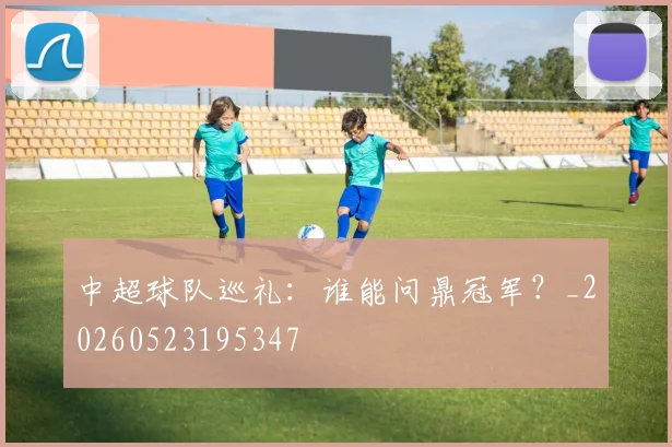 中超球队巡礼：谁能问鼎冠军？_20260523195347