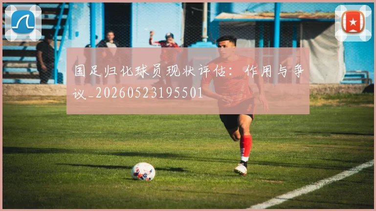 国足归化球员现状评估:作用与争议_20260523195501
