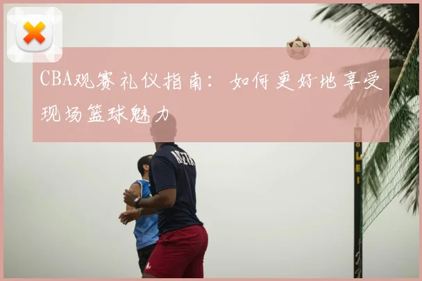 CBA观赛礼仪指南:如何更好地享受现场篮球魅力