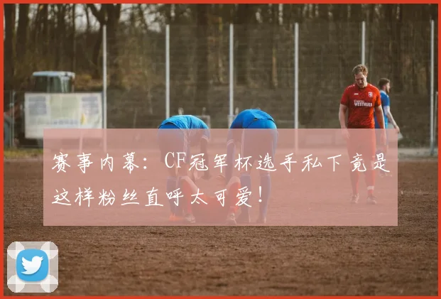 赛事内幕：CF冠军杯选手私下竟是这样粉丝直呼太可爱！
