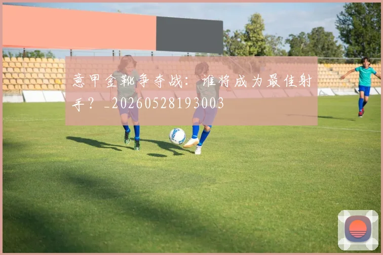 意甲金靴争夺战：谁将成为最佳射手？_20260528193003